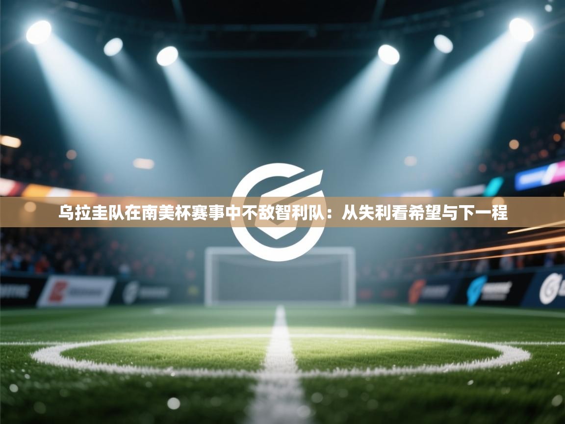 乌拉圭队在南美杯赛事中不敌智利队：从失利看希望与下一程